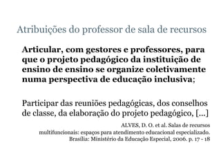 Atribuições do professor de sala de recursos Articular, com gestores e professores, para que o projeto pedagógico da instituição de ensino de ensino se organize coletivamente numa perspectiva de educação inclusiva ; Participar das reuniões pedagógicas, dos conselhos de classe, da elaboração do projeto pedagógico, [...] ALVES, D. O. et al. Salas de recursos multifuncionais: espaços para atendimento educacional especializado. Brasília: Ministério da Educação Especial, 2006. p. 17 - 18 