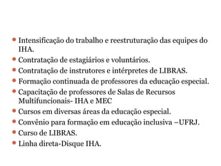 Intensificação do trabalho e reestruturação das equipes do IHA. Contratação de estagiários e voluntários. Contratação de instrutores e intérpretes de LIBRAS. Formação continuada de professores da educação especial. Capacitação de professores de Salas de Recursos Multifuncionais- IHA e MEC Cursos em diversas áreas da educação especial. Convênio para formação em educação inclusiva –UFRJ. Curso de LIBRAS. Linha direta-Disque IHA. 