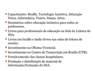 Capacitações: Braille, Tecnologia Assistiva, Educação Física, Informática, Teatro, Dança, Artes. Seminários sobre educação inclusiva para todos os professores. Livros para profissionais da educação na Sala de Leitura do IHA. Livros em braille e áudio livros nas salas de leitura de escolas. Investimento na Oficina Vivencial. Investimento no Centro de Transcrição em Braille (CTB). Fortalecimento das classes hospitalares. Produção e distribuição de material de informação/formação do IHA. 