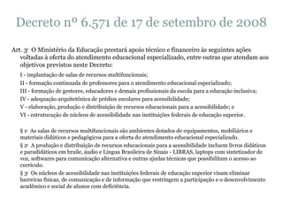 Decreto nº 6.571 de 17 de setembro de 2008 Art. 3 o   O Ministério da Educação prestará apoio técnico e financeiro às seguintes ações voltadas à oferta do atendimento educacional especializado, entre outras que atendam aos objetivos previstos neste Decreto: I - implantação de salas de recursos multifuncionais; II - formação continuada de professores para o atendimento educacional especializado; III - formação de gestores, educadores e demais profissionais da escola para a educação inclusiva; IV - adequação arquitetônica de prédios escolares para acessibilidade; V - elaboração, produção e distribuição de recursos educacionais para a acessibilidade; e VI - estruturação de núcleos de acessibilidade nas instituições federais de educação superior. § 1 o   As salas de recursos multifuncionais são ambientes dotados de equipamentos, mobiliários e materiais didáticos e pedagógicos para a oferta do atendimento educacional especializado. § 2 o   A produção e distribuição de recursos educacionais para a acessibilidade incluem livros didáticos e paradidáticos em braile, áudio e Língua Brasileira de Sinais - LIBRAS, laptops com sintetizador de voz, softwares para comunicação alternativa e outras ajudas técnicas que possibilitam o acesso ao currículo. § 3 o   Os núcleos de acessibilidade nas instituições federais de educação superior visam eliminar barreiras físicas, de comunicação e de informação que restringem a participação e o desenvolvimento acadêmico e social de alunos com deficiência. 