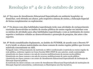 Resolução nº 4 de 2 de outubro de 2009 Art. 6º Em casos de Atendimento Educacional Especializado em ambiente hospitalar ou domiciliar, será ofertada aos alunos, pelo respectivo sistema de ensino, a Educação Especial de forma complementar ou suplementar. Art. 7º Os alunos com altas habilidades/superdotação terão suas atividades de enriquecimento curricular desenvolvidas no âmbito de escolas públicas de ensino regular em interface com os núcleos de atividades para altas habilidades/superdotação e com as instituições de ensino superior e institutos voltados ao desenvolvimento e promoção da pesquisa, das artes e dos esportes. Art. 8º Serão contabilizados duplamente, no âmbito do FUNDEB, de acordo com o Decreto Nº 6.571/2008, os alunos matriculados em classe comum de ensino regular público que tiverem matrícula concomitante no AEE. Parágrafo único. O financiamento da matrícula no AEE é condicionado à matrícula no ensino regular da rede pública, conforme registro no Censo Escolar/MEC/INEP do ano anterior, sendo contemplada: a)matrícula em classe comum e em sala de recursos multifuncionais da mesma escola pública; b)matrícula em classe comum e em sala de recursos multifuncionais de outra escola pública; c)matrícula em classe comum e em centro de Atendimento Educacional Especializado de instituição de Educação Especial pública; d) matrícula em classe comum e em centro de Atendimento Educacional Especializado de instituições de Educação Especial comunitárias, confessionais ou filantrópicas sem fins lucrativos. 