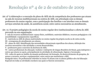 Resolução nº 4 de 2 de outubro de 2009 Art. 9º A elaboração e a execução do plano de AEE são de competência dos professores que atuam na sala de recursos multifuncionais ou centros de AEE, em articulação com os demais professores do ensino regular, com a participação das famílias e em interface com os demais serviços setoriais da saúde, da assistência social, entre outros necessários ao atendimento. Art. 10. O projeto pedagógico da escola de ensino regular deve institucionalizar a oferta do AEE prevendo na sua organização: I - sala de recursos multifuncionais: espaço físico, mobiliário, materiais didáticos, recursos pedagógicos e de acessibilidade e equipamentos específicos; II - matrícula no AEE de alunos matriculados no ensino regular da própria escola ou de outra escola; III - cronograma de atendimento aos alunos; IV - plano do AEE: identificação das necessidades educacionais específicas dos alunos, definição dos recursos necessários e das atividades a serem desenvolvidas; V - professores para o exercício da docência do AEE; VI - outros profissionais da educação: tradutor e intérprete de Língua Brasileira de Sinais, guia-intérprete e outros que atuem no apoio, principalmente às atividades de alimentação, higiene e locomoção; VII - redes de apoio no âmbito da atuação profissional, da formação, do desenvolvimento da pesquisa, do acesso a recursos, serviços e equipamentos, entre outros que maximizem o AEE. Parágrafo único. Os profissionais referidos no inciso VI atuam com os alunos público-alvo da Educação Especial em todas as atividades escolares nas quais se fizerem necessários. 