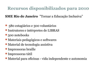 Recursos disponibilizados para 2010 SME Rio de Janeiro  "Tornar a Educação Inclusiva” 580 estagiários e 300 voluntários Instrutores e intérpretes de LIBRAS 500 notebooks  Materiais pedagógicos e softwares Material de tecnologia assistiva Impressoras braille  Impressoras tátil Material para oficinas - vida independente e autonomia   