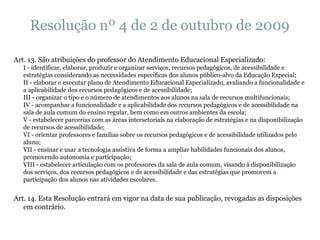 Resolução nº 4 de 2 de outubro de 2009 Art. 13. São atribuições do professor do Atendimento Educacional Especializado: I - identificar, elaborar, produzir e organizar serviços, recursos pedagógicos, de acessibilidade e estratégias considerando as necessidades específicas dos alunos público-alvo da Educação Especial; II - elaborar e executar plano de Atendimento Educacional Especializado, avaliando a funcionalidade e a aplicabilidade dos recursos pedagógicos e de acessibilidade; III - organizar o tipo e o número de atendimentos aos alunos na sala de recursos multifuncionais; IV - acompanhar a funcionalidade e a aplicabilidade dos recursos pedagógicos e de acessibilidade na sala de aula comum do ensino regular, bem como em outros ambientes da escola; V - estabelecer parcerias com as áreas intersetoriais na elaboração de estratégias e na disponibilização de recursos de acessibilidade; VI - orientar professores e famílias sobre os recursos pedagógicos e de acessibilidade utilizados pelo aluno; VII - ensinar e usar a tecnologia assistiva de forma a ampliar habilidades funcionais dos alunos, promovendo autonomia e participação; VIII - estabelecer articulação com os professores da sala de aula comum, visando à disponibilização dos serviços, dos recursos pedagógicos e de acessibilidade e das estratégias que promovem a participação dos alunos nas atividades escolares. Art. 14. Esta Resolução entrará em vigor na data de sua publicação, revogadas as disposições em contrário. 
