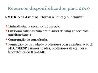 Recursos disponibilizados para 2010 SME Rio de Janeiro  "Tornar a Educação Inclusiva” Linha direta:  DISQUE IHA (21) 22348709 Curso aos sábados para professores de salas de recursos multifuncionais Contratação de consultorias Formação continuada de professores com a participação do MEC/SEESP e universidades, professores de equipes e laboratórios do IHA-SME.   