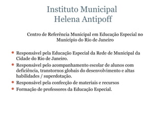 Instituto Municipal  Helena Antipoff Centro de Referência Municipal em Educação Especial no Município do Rio de Janeiro Responsável pela Educação Especial da Rede de Municipal da Cidade do Rio de Janeiro. Responsável pelo acompanhamento escolar de alunos com deficiência, transtornos globais do desenvolvimento e altas habilidades / superdotação. Responsável pela confecção de materiais e recursos Formação de professores da Educação Especial. 