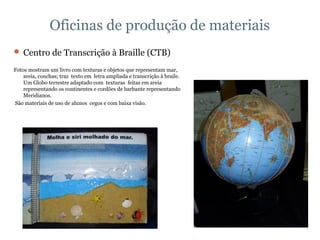 Oficinas de produção de materiais Centro de Transcrição à Braille (CTB) Fotos mostram um livro com texturas e objetos que representam mar, areia, conchas; traz  texto em  letra ampliada e transcrição à braile.  Um Globo terrestre adaptado com  texturas  feitas em areia representando os continentes e cordões de barbante representando  Meridianos. São materiais de uso de alunos  cegos e com baixa visão. 