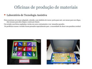 Oficinas de produção de materiais Laboratório de Tecnologia Assistiva Fotos mostram um mouse adaptado, colorido, com símbolos de cursor, porta para sair, um mouse para um clique, dois mouses para dois cliques e assim por diante.  Um teclado com letras ampliadas e teclas em cores contrastantes e em  tamanhos grandes. Os periféricos mouse e teclado foram pensados especialmente para  a necessidade de aluno com paralisia cerebral 