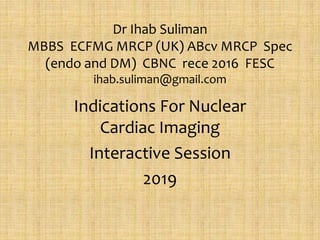 Dr Ihab Suliman
MBBS ECFMG MRCP (UK) ABcv MRCP Spec
(endo and DM) CBNC rece 2016 FESC
ihab.suliman@gmail.com
Indications For Nuclear
Cardiac Imaging
Interactive Session
2019
 
