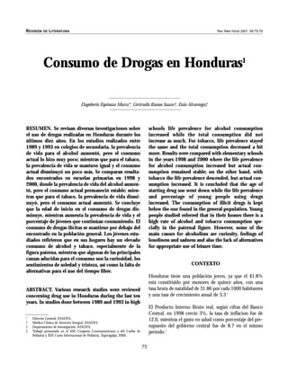 75
Consumo de Drogas en Honduras1
Dagoberto Espinoza Murra*, Gertrudis Ramos Suazo†, Enio Alvarenga‡
REVISIîN DE LITERATURA Rev Med Hond 2001; 69:75-79
RESUMEN. Se revisan diversas investigaciones sobre
el uso de drogas realizadas en Honduras durante los
últimos diez años. En los estudios realizados entre
1989 y 1993 en colegios de secundaria, la prevalencia
de vida para el alcohol aumentó, pero el consumo
actual lo hizo muy poco; mientras que para el tabaco,
la prevalencia de vida se mantuvo igual y el consumo
actual disminuyó un poco más. Se comparan resulta-
dos encontrados en escuelas primarias en 1998 y
2000, donde la prevalencia de vida del alcohol aumen-
tó, pero el consumo actual permaneció estable; mien-
tras que para el tabaco, la prevalencia de vida dismi-
nuyó, pero el consumo actual aumentó. Se concluye
que la edad de inicio en el consumo de drogas dis-
minuye, mientras aumenta la prevalencia de vida y el
porcentaje de jóvenes que continúan consumiendo. El
consumo de drogas ilícitas se mantiene por debajo del
encontrado en la población general. Los jóvenes estu-
diados refirieron que en sus hogares hay un elevado
consumo de alcohol y tabaco, especialmente de la
figura paterna, mientras que algunas de las principales
causas aducidas para el consumo son la curiosidad, los
sentimientos de soledad y tristeza, así como la falta de
alternativas para el uso del tiempo libre.
ABSTRACT. Various research studies were reviewed
concerning drug use in Honduras during the last ten
years. In studies done between 1989 and 1993 in high
schools life prevalence for alcohol consumption
increased while the total consumption did not
increase as much. For tobacco, life prevalence stayed
the same and the total consumption decreased a bit
more. Results were compared with elementary schools
in the years 1998 and 2000 where the life prevalence
for alcohol consumption increased but actual con-
sumption remained stable; on the other hand, with
tobacco the life prevalence descended, but actual con-
sumption increased. It is concluded that the age of
starting drug use went down while the life prevalence
and percentage of young people using drugs
increased. The consumption of illicit drugs is kept
below the one found in the general population. Young
people studied referred that in their homes there is a
high rate of alcohol and tobacco consumption spe-
cially in the paternal figure. However, some of the
main causes for alcoholism are curiosity, feelings of
loneliness and sadness and also the lack of alternatives
for appropriate use of leisure time.
CONTEXTO
Honduras tiene una población joven, ya que el 41.8%
está constituido por menores de quince años, con una
tasa bruta de natalidad de 31.86 por cada 1000 habitantes
y una tasa de crecimiento anual de 3.31
El Producto Interno Bruto real, según cifras del Banco
Central, en 1998 creció 3%, la tasa de inflacion fue de
12.0, mientras el gasto en salud como porcentaje del pre-
supuesto del gobierno central fue de 8.7 en el mismo
período.1
* Director General, IHADFA.
† Médico Clínica de Atención Integral, IHADFA.
‡ Departamento de Investigación, IHADFA.
1. Trabajo presentado en el XXI Congreso Centroamericano y del Caribe de
Pediatría y XIII Curso Internacional de Pediatría, Tegucigalpa, 2000.
 