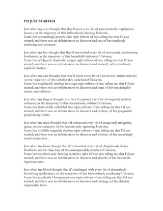 I’D JUST STARTED
Just when my eyes thought that they’d seen every bit of panoramically resplendent
beauty; on the trajectory of this fathomlessly blessing Universe,
Came her astoundingly pristine face right infront of me; telling me that I’d just
started; and there was an infinite more to discover and see; of her timelessly
endowing enchantment .
Just when my lips thought that they’d smooched every bit of sensuously ameliorating
loveliness; on the trajectory of this beautifully iridescent Universe,
Came her effulgently rhapsodic tongue right infront of me; telling me that I’d just
started; and there was an infinite more to discover and smooch; of her endlessly
euphoric fantasy .
Just when my ears thought that they’d heard every bit of victoriously artistic melody;
on the trajectory of this unbelievably undefeated Universe,
Came her majestically tinkling footsteps right infront of me; telling me that I’d just
started; and there was an infinite more to discover and hear; of her indefatigably
mystic enthrallment .
Just when my fingers thought that they’d explored every bit of magically jubilant
softness; on the trajectory of this miraculously unbiased Universe,
Came her fantastically unbridled skin right infront of me; telling me that I’d just
started; and there was an infinite more to discover and explore; of her poignantly
proliferating virility .
Just when my neck thought that it’d witnessed every bit of gorgeously mitigating
space; on the trajectory of this bounteously spawning Universe,
Came her infallibly magnetic shadow right infront of me; telling me that I’d just
started; and there was an infinite more to discover and witness; of her unendingly
royal compassion .
Just when my brain thought that it’d absorbed every bit of ubiquitously divine
freshness; on the trajectory of this unsurpassably emollient Universe,
Came her mischievously dancing eyelashes right infront me; telling me that I’d just
started; and there was an infinite more to discover and absorb; of her delectable
ingenious aura .
Just when my blood thought that it’d melanged with every bit of altruistically
fructifying symbiotism; on the trajectory of this benevolently condoning Universe,
Came her pricelessly Omnipotent aura right infront of me; telling me that I’d just
started; and there was an infinite more to discover and mélange; of her divinely
impeccable form .
 