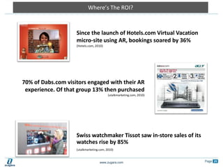 Where’s The ROI?Since the launch of Hotels.com Virtual Vacation micro-site using AR, bookings soared by 36% (Hotels.com, 2010)70% of Dabs.com visitors engaged with their AR experience. Of that group 13% then purchased (utalkmarketing.com, 2010)Swiss watchmaker Tissot saw in-store sales of its watches rise by 85% (utalkmarketing.com, 2010)