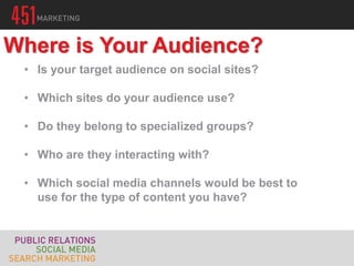 • Is your target audience on social sites?
• Which sites do your audience use?
• Do they belong to specialized groups?
• Who are they interacting with?
• Which social media channels would be best to
use for the type of content you have?
Where is Your Audience?
 