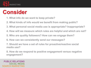1. What info do we want to keep private?
2. What kinds of info would we benefit from making public?
3. What personal social media use is appropriate? Inappropriate?
4. How will we measure which rules are helpful and which are not?
5. Who are quality followers? How can we engage them?
6. How can we consistently send our messages?
7. Should we have a set of rules for proactive/reactive social
media use?
8. How do we respond to positive engagement versus negative
engagement?
Consider
 