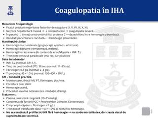 Coagulopatia în IHA
2
Mecanism fiziopatologic
Ficatul produce majoritatea factorilor de coagulare (II, V, VII, IX, X, XI).
Necroza hepatocitară masivă →↓sinteză factori →coagulopatie severă.
În paralel, ↓sinteză antitrombină III și proteina C →dezechilibru între hemoragie și tromboză.
Rezultat: pacientul are risc dublu →hemoragic și trombotic.
Manifestări clinice
Hemoragii muco-cutanate (gingivoragii, epistaxis, echimoze).
Hemoragii digestive (hematemeză, melena).
Hemoragii intracraniene (în context de encefalopatie + INR ↑).
Tromboze venoase paradoxale (mai rar, dar posibile).
Date de laborator
INR: 3,2 (normal: 0,9–1,1).
Timp de protrombină (PT): 38 sec (normal: 11–15 sec).
Fibrinogen: 0,8 g/L (normal: 2–4 g/L).
Trombocite: 45 × 10⁹/L (normal: 150–400 × 10⁹/L).
ATI – Conduită practică
Monitorizare zilnică INR, PT, fibrinogen, plachete.
Corectare doar dacă:
Hemoragie activă,
Proceduri invazive necesare (ex. intubație, drenaj).
Tratament:
Plasma proaspătă congelată (10–15 ml/kg).
Concentrat de factori (PCC = Prothrombin Complex Concentrate).
Crioprecipitat (pentru fibrinogen < 1 g/L).
Trombocite transfuzate dacă < 50 × 10⁹/L și există risc hemoragic.
Nu se corectează profilactic INR fără hemoragie →nu scade mortalitatea, dar crește riscul de
supraîncărcare volemică.
 