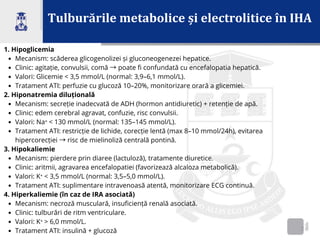Tulburările metabolice și electrolitice în IHA
2
1. Hipoglicemia
Mecanism: scăderea glicogenolizei și gluconeogenezei hepatice.
Clinic: agitație, convulsii, comă →poate fi confundată cu encefalopatia hepatică.
Valori: Glicemie < 3,5 mmol/L (normal: 3,9–6,1 mmol/L).
Tratament ATI: perfuzie cu glucoză 10–20%, monitorizare orară a glicemiei.
2. Hiponatremia diluțională
Mecanism: secreție inadecvată de ADH (hormon antidiuretic) + retenție de apă.
Clinic: edem cerebral agravat, confuzie, risc convulsii.
Valori: Na⁺ < 130 mmol/L (normal: 135–145 mmol/L).
Tratament ATI: restricție de lichide, corecție lentă (max 8–10 mmol/24h), evitarea
hipercorecției →risc de mielinoliză centrală pontină.
3. Hipokaliemie
Mecanism: pierdere prin diaree (lactuloză), tratamente diuretice.
Clinic: aritmii, agravarea encefalopatiei (favorizează alcaloza metabolică).
Valori: K⁺ < 3,5 mmol/L (normal: 3,5–5,0 mmol/L).
Tratament ATI: suplimentare intravenoasă atentă, monitorizare ECG continuă.
4. Hiperkaliemie (în caz de IRA asociată)
Mecanism: necroză musculară, insuficiență renală asociată.
Clinic: tulburări de ritm ventriculare.
Valori: K⁺ > 6,0 mmol/L.
Tratament ATI: insulină + glucoză
 
