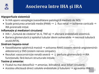 Asocierea între IHA și IRA
2
Hipoperfuzie sistemică
În IHA apare vasoplegie (vasodilatare patologică mediată de NO).
Scade presiunea arterială medie (PAM) →↓flux renal →ischemie corticală →
IRA prerenală inițial.
Inflamație și mediatori circulanți
IHA = „furtună de citokine” (IL-6, TNF-α) →afectare endotelială sistemică.
Bariera glomerulară și epiteliul tubular devin vulnerabile →necroză tubulară
acută (NTA).
Sindrom hepato-renal
Vasodilatarea splahnică masivă →activarea RAAS (sistem renină–angiotensină–
aldosteron) și SNS (sistem nervos simpatic).
Rezultat: vasoconstricție renală severă →↓perfuzie glomerulară →IRA
funcțională, fără leziuni structurale inițiale.
Toxine și amoniac
Ficatul nu mai detoxifică →amoniac, bilirubină, acizi biliari circulanți.
Acestea afectează direct celulele endoteliale și tubulare →agravarea IRA.
 