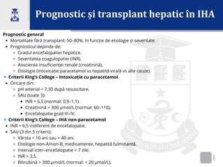 Prognostic și transplant hepatic în IHA
Prognostic general
Mortalitate fără transplant: 50–80%, în funcție de etiologie și severitate.
Prognosticul depinde de:
Gradul encefalopatiei hepatice.
Severitatea coagulopatiei (INR).
Asocierea insuficienței renale (creatinină).
Etiologie (intoxicație paracetamol vs hepatită virală vs alte cauze).
🔹Criterii King’s College – Intoxicație cu paracetamol
Oricare din:
pH arterial < 7,30 după resuscitare.
SAU (toate 3):
INR > 6,5 (normal: 0,9–1,1).
Creatinină > 300 µmol/L (normal: 60–110).
Encefalopatie grad III–IV.
🔹Criterii King’s College – IHA non-paracetamol
INR > 6,5 indiferent de encefalopatie.
SAU (3 din 5 criterii):
Vârsta < 10 ani sau > 40 ani.
Etiologie non-A/non-B, medicamente, hepatită fulminantă.
Interval icter–encefalopatie > 7 zile.
INR > 3,5.
Bilirubină > 300 µmol/L (normal: < 20 µmol/L).
 