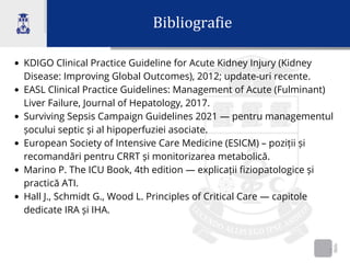 Bibliografie
2
KDIGO Clinical Practice Guideline for Acute Kidney Injury (Kidney
Disease: Improving Global Outcomes), 2012; update-uri recente.
EASL Clinical Practice Guidelines: Management of Acute (Fulminant)
Liver Failure, Journal of Hepatology, 2017.
Surviving Sepsis Campaign Guidelines 2021 — pentru managementul
șocului septic și al hipoperfuziei asociate.
European Society of Intensive Care Medicine (ESICM) – poziții și
recomandări pentru CRRT și monitorizarea metabolică.
Marino P. The ICU Book, 4th edition — explicații fiziopatologice și
practică ATI.
Hall J., Schmidt G., Wood L. Principles of Critical Care — capitole
dedicate IRA și IHA.
 