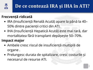 De ce contează IRA și IHA în ATI?
Frecvență ridicată
IRA (Insuficiență Renală Acută) apare la până la 40–
50% dintre pacienții critici din ATI.
IHA (Insuficiență Hepatică Acută) este mai rară, dar
mortalitatea fără transplant depășește 50–70%.
Impact major
Ambele cresc riscul de insuficiență multiplă de
organe .
Prelungesc durata de spitalizare, cresc costurile și
necesarul de resurse ATI.
 