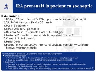IRA prerenală la pacient cu șoc septic
Date pacient:
1.Bărbat, 62 ani, internat în ATI cu pneumonie severă →șoc septic
2.TA: 78/40 mmHg →PAM = 53 mmHg
3.FC: 118 bătăi/min
4.SpO₂: 90% cu O₂ pe mască
5.Diureză: 50 ml în ultimele 4 ore ≈ 0,3 ml/kg/h
6.Lactat: 4,2 mmol/L →marker de hipoperfuzie tisulară.
7.Creatinină: 141 µmol/L
8.FeNa: 0,6%
9.Ecografie: VCI (vena cavă inferioară) colabată complet →semn de
hipovolemie funcțională.
Pacientul are IRA prerenală. Ce facem mai întâi: fluide sau vasopresor?
Explicație fiziopatologică:
Perfuzia renală este ↓din cauza hipovolemiei funcționale + vasoplegiei sepsisului.
Dacă nu corectăm rapid →risc de NTA (necroză tubulară acută) ireversibilă.
Decizie ATI:
Încep cu resuscitare volemică (cristaloizi 30 ml/kg) →crește preîncărcarea și debitul cardiac.
Reevaluez: TA, PAM, diureză, lactat după bolus.
Dacă PAM < 65 mmHg →adaug noradrenalină (agonist α1 →vasoconstricție →presiune arterială ↑).
 