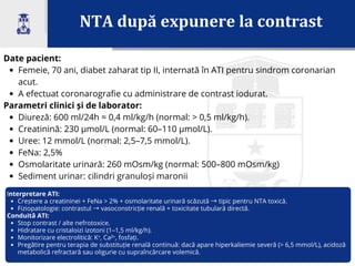 NTA după expunere la contrast
Date pacient:
Femeie, 70 ani, diabet zaharat tip II, internată în ATI pentru sindrom coronarian
acut.
A efectuat coronarografie cu administrare de contrast iodurat.
Parametri clinici și de laborator:
Diureză: 600 ml/24h ≈ 0,4 ml/kg/h (normal: > 0,5 ml/kg/h).
Creatinină: 230 µmol/L (normal: 60–110 µmol/L).
Uree: 12 mmol/L (normal: 2,5–7,5 mmol/L).
FeNa: 2,5%
Osmolaritate urinară: 260 mOsm/kg (normal: 500–800 mOsm/kg)
Sediment urinar: cilindri granuloși maronii
Interpretare ATI:
Creștere a creatininei + FeNa > 2% + osmolaritate urinară scăzută →tipic pentru NTA toxică.
Fiziopatologie: contrastul →vasoconstricție renală + toxicitate tubulară directă.
Conduită ATI:
Stop contrast / alte nefrotoxice.
Hidratare cu cristaloizi izotoni (1–1,5 ml/kg/h).
Monitorizare electrolitică: K⁺, Ca²⁺, fosfați.
Pregătire pentru terapia de substituție renală continuă: dacă apare hiperkaliemie severă (> 6,5 mmol/L), acidoză
metabolică refractară sau oligurie cu supraîncărcare volemică.
 