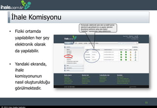 İhale KomisyonuFiziki ortamda yapılabilen her şey elektronik olarak da yapılabilir. Yandaki ekranda, ihale komisyonunun nasıl oluşturulduğu görülmektedir. 15Firmanızda  elektronik satın alım ve teklif verme işlemlerini gerçekleştirme ve yapılan işlemleri denetleme yetkisine sahip olan kişileri “Yetkililer” menüsünden takip edebilirsiniz. 