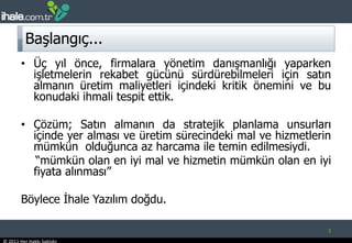 Başlangıç...Üç yıl önce, firmalara yönetim danışmanlığı yaparken işletmelerin rekabet gücünü sürdürebilmeleri için satın almanın üretim maliyetleri içindeki kritik önemini ve bu konudaki ihmali tespit ettik.Çözüm; Satın almanın da stratejik planlama unsurları içinde yer alması ve üretim sürecindeki mal ve hizmetlerin mümkün  olduğunca az harcama ile temin edilmesiydi.     “mümkün olan en iyi mal ve hizmetin mümkün olan en iyi fiyata alınması”Böylece İhale Yazılım doğdu. 2