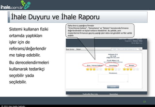 İhale Duyuru ve İhale Raporu22Daha önce iş yaptığınız firmalar“Ürün/Hizmet Kalitesi”, “Zamanlama” ve “İletişim” konularında firmanızı değerlendirebilir ve kişisel notlarını iletebilirler. Bu şekilde, yeni müşterileriniz firmanızın geçmiş yaptığı işleri daha net görebilir ve fikir sahibi olabilir. Sistemi kullanan fiziki ortamda yaptıkları işler için de referans/değerlendirme talep edebilir. Bu derecelendirmeleri kullanarak tedarikçi seçebilir yada seçilebilir.  