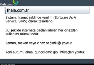 Ihale.com.trSistem, hizmet şeklinde yazılım (Software As A Service, SaaS) olarak tasarlandı.Bu şekilde internete bağlanılabilen her cihazdan kullanımı mümkündür. Zaman, mekan veya cihaz bağımlılığı yoktur. Yeni sürümü alma, güncelleme gibi ihtiyaçları yoktur. 4