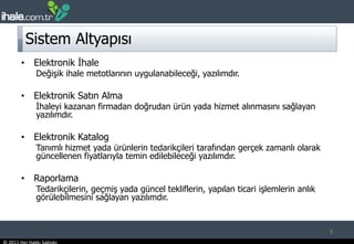 Sistem AltyapısıElektronik İhaleDeğişik ihale metotlarının uygulanabileceği, yazılımdır.Elektronik Satın Almaİhaleyi kazanan firmadan doğrudan ürün yada hizmet alınmasını sağlayan yazılımdır. Elektronik KatalogTanımlı hizmet yada ürünlerin tedarikçileri tarafından gerçek zamanlı olarak güncellenen fiyatlarıyla temin edilebileceği yazılımdır. RaporlamaTedarikçilerin, geçmiş yada güncel tekliflerin, yapılan ticari işlemlerin anlık görülebilmesini sağlayan yazılımdır. 5