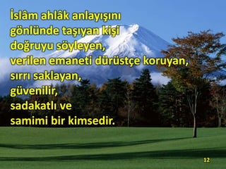 İslâm ahlâk anlayışını
gönlünde taşıyan kişi
doğruyu söyleyen,
verilen emaneti dürüstçe koruyan,
sırrı saklayan,
güvenilir,
sadakatlı ve
samimi bir kimsedir.
12
 