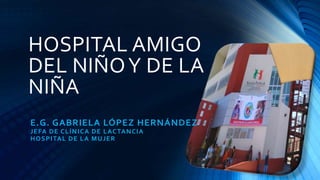 HOSPITAL AMIGO
DEL NIÑOY DE LA
NIÑA
E.G. GABRIELA LÓPEZ HERNÁNDEZ
JEFA DE CLÍNICA DE LACTANCIA
HOSPITAL DE LA MUJER
 