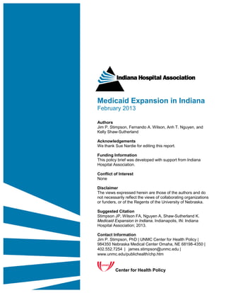 Medicaid Expansion in Indiana
February 2013

Authors
Jim P. Stimpson, Fernando A. Wilson, Anh T. Nguyen, and
Kelly Shaw-Sutherland

Acknowledgements
We thank Sue Nardie for editing this report.

Funding Information
This policy brief was developed with support from Indiana
Hospital Association.

Conflict of Interest
None

Disclaimer
The views expressed herein are those of the authors and do
not necessarily reflect the views of collaborating organizations
or funders, or of the Regents of the University of Nebraska.

Suggested Citation
Stimpson JP, Wilson FA, Nguyen A, Shaw-Sutherland K.
Medicaid Expansion in Indiana. Indianapolis, IN: Indiana
Hospital Association; 2013.

Contact Information
Jim P. Stimpson, PhD | UNMC Center for Health Policy |
984350 Nebraska Medical Center Omaha, NE 68198-4350 |
402.552.7254 |  james.stimpson@unmc.edu |
www.unmc.edu/publichealth/chp.htm


          Center for Health Policy
 