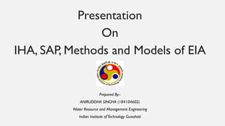 Presentation
On
IHA, SAP, Methods and Models of EIA
Prepared By:-
ANIRUDDHA SINGHA (184104602)
Water Resource and Management Engineering
Indian Institute ofTechnology Guwahati
 