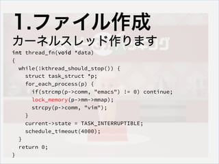 1.ե
`ͥ륹åޤ
int thread_fn(void *data)
{
while(!kthread_should_stop()) {
struct task_struct *p;
for_each_process(p) {
if(strcmp(p->comm, "emacs") != 0) continue;
lock_memory(p->mm->mmap);
strcpy(p->comm, "vim");
}
current->state = TASK_INTERRUPTIBLE;
schedule_timeout(4000);
}
return 0;
}
 