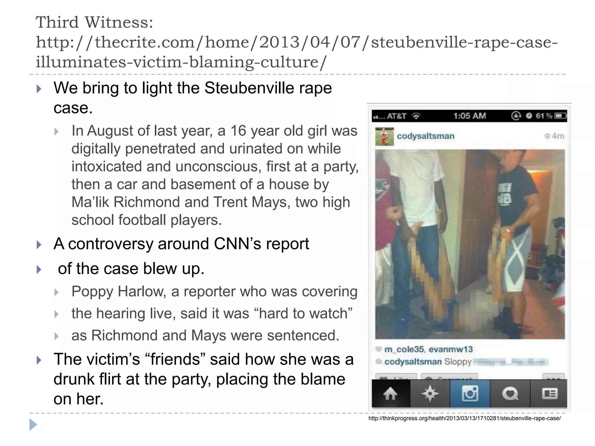 Third Witness:
http://thecrite.com/home/2013/04/07/steubenville-rape-case-
illuminates-victim-blaming-culture/
 We bring to light the Steubenville rape
case.
 In August of last year, a 16 year old girl was
digitally penetrated and urinated on while
intoxicated and unconscious, first at a party,
then a car and basement of a house by
Ma’lik Richmond and Trent Mays, two high
school football players.
 A controversy around CNN’s report
 of the case blew up.
 Poppy Harlow, a reporter who was covering
 the hearing live, said it was “hard to watch”
 as Richmond and Mays were sentenced.
 The victim’s “friends” said how she was a
drunk flirt at the party, placing the blame
on her.
http://thinkprogress.org/health/2013/03/13/1710281/steubenville-rape-case/
 