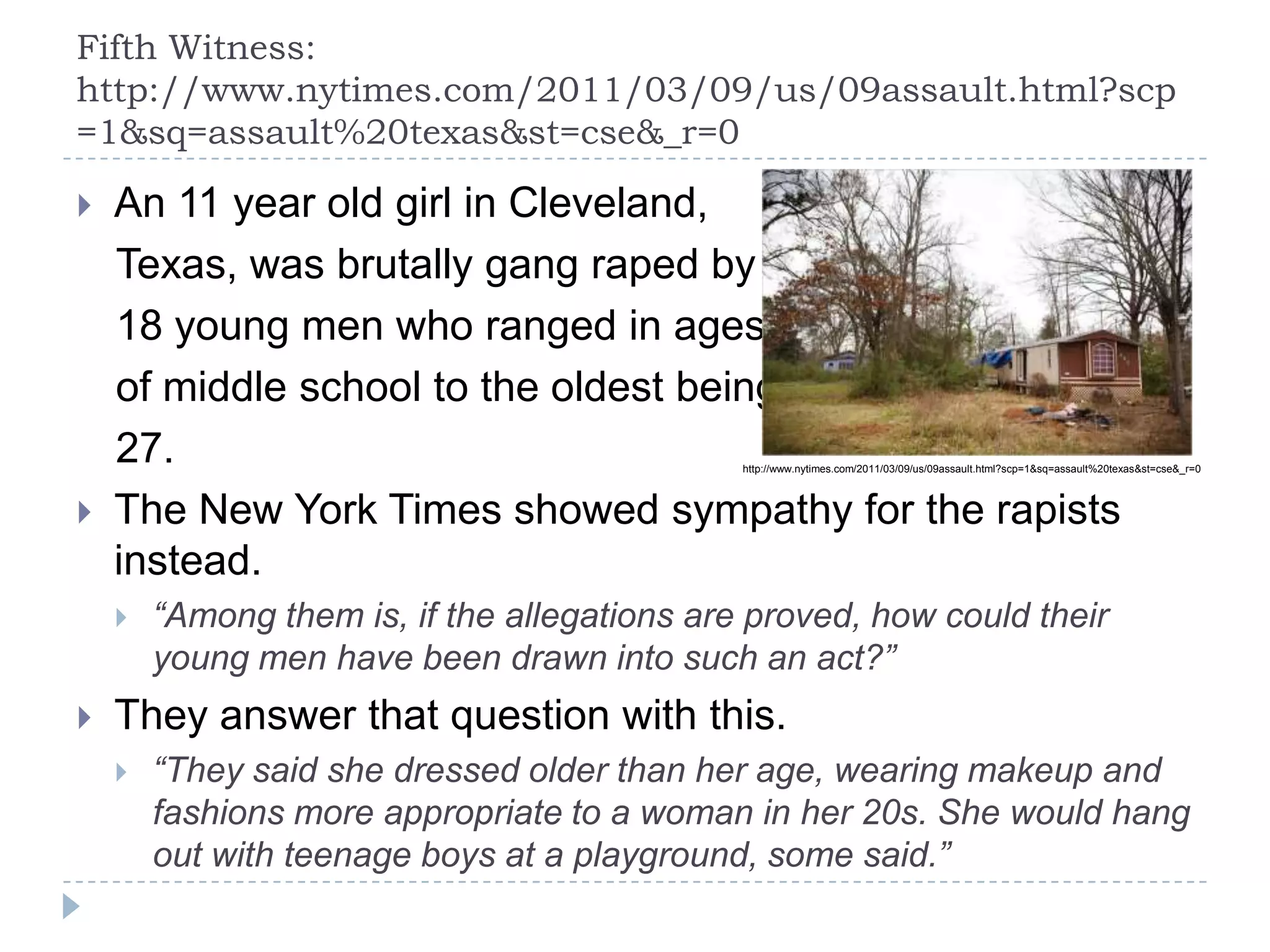 Fifth Witness:
http://www.nytimes.com/2011/03/09/us/09assault.html?scp
=1&sq=assault%20texas&st=cse&_r=0
 An 11 year old girl in Cleveland,
Texas, was brutally gang raped by
18 young men who ranged in ages
of middle school to the oldest being
27.
 The New York Times showed sympathy for the rapists
instead.
 “Among them is, if the allegations are proved, how could their
young men have been drawn into such an act?”
 They answer that question with this.
 “They said she dressed older than her age, wearing makeup and
fashions more appropriate to a woman in her 20s. She would hang
out with teenage boys at a playground, some said.”
http://www.nytimes.com/2011/03/09/us/09assault.html?scp=1&sq=assault%20texas&st=cse&_r=0
 