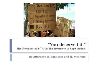 “You deserved it.”
The Uncomfortable Truth: The Treatment of Rape Victims
By Attorneys B. Sandigan and H. Medrano
http://www.ourstoriesuntold.com/2012/12/18/rape-is-rape-how-the-culture-of-shaming-stigma-victim-blaming-is-hurting-us/
 
