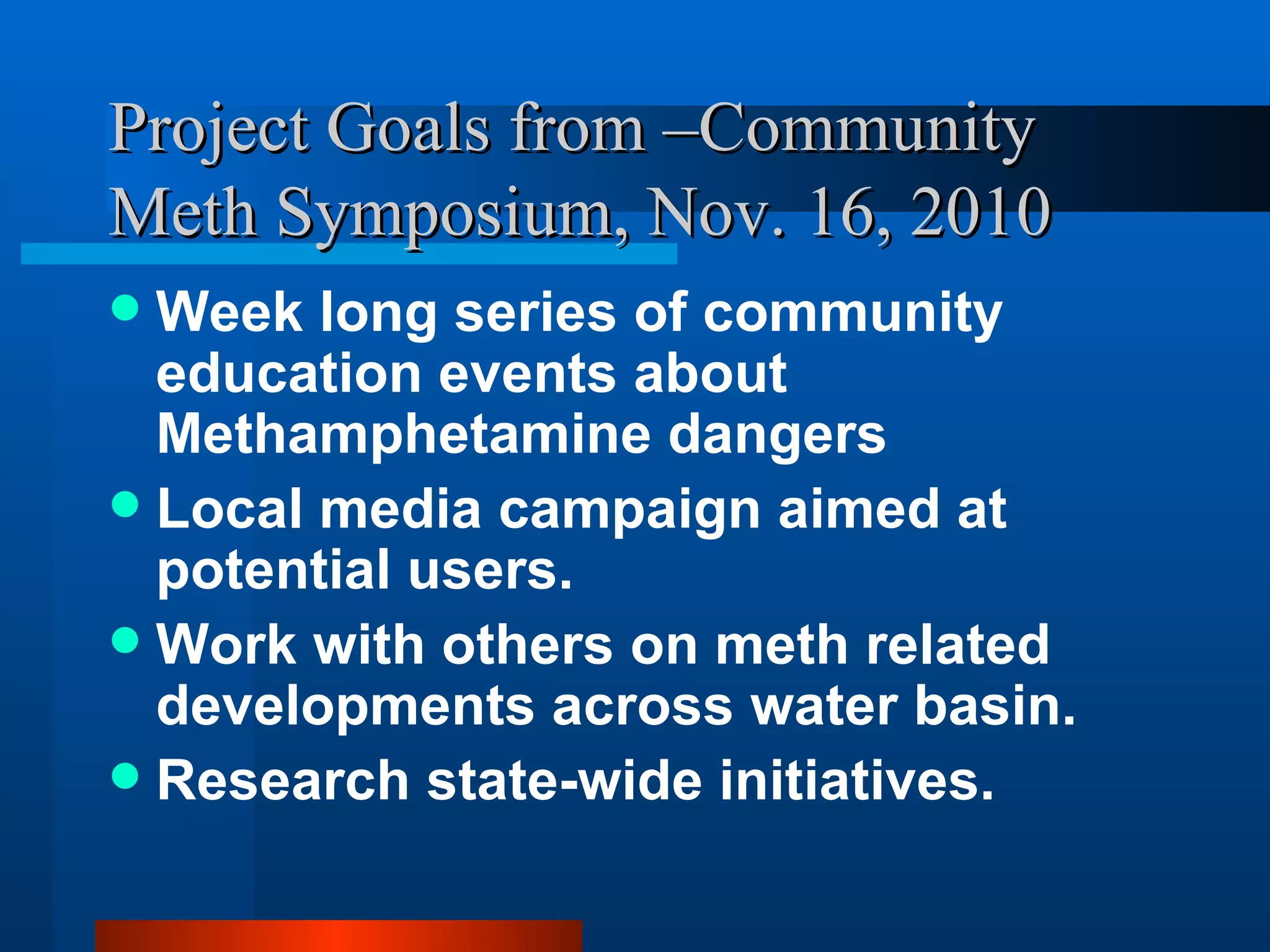 Project Goals from –Community Meth Symposium, Nov. 16, 2010 Week long series of community education events about Methamphetamine dangers Local media campaign aimed at potential users. Work with others on meth related developments across water basin.  Research state-wide initiatives. 