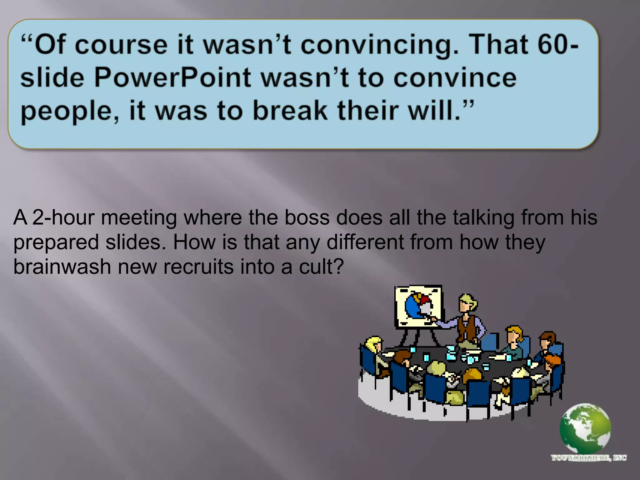 “Of course it wasn’t convincing. That 60-slide PowerPoint wasn’t to convince people, it was to break their will.”A 2-hour meeting where the boss does all the talking from his prepared slides. How is that any different from how they brainwash new recruits into a cult?