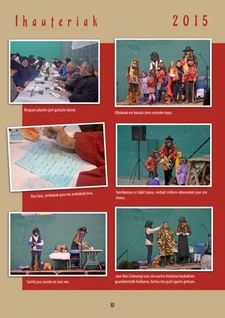 I h a u t e r i a k 2 0 1 5
Hau lana, zenbakiak gora eta zenbakiak bera.
Bingoan jolasten jarri gaituzte danok.
Saririk jaso zuenik ere izan zen.
Oilaskoak ere banatu ziren urteroko legez.
Txerrikumea ez dakit baina, norbait irrifarre ederrarekin joan zen
etxera.
Joxe Mari Zinkunegi izan zen aurten frontoian bazkaltzen
geundenetatik helduena, bertso eta guzti agurtu gintuen.
10
 