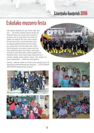 Eskolakomozorrofesta
Jaiki zaitezte lizartzatarrok, gaur hasten zaigu ihau-
teria… Bai herriko eskolako haurrek ematen die
ihauteriei hasiera eta iaz egin zuten mozorro fes-
tan bazen ohe eta guzti kalera irten zenik ere!
Saltoka eta kalejiran ibili arren amets izugarri
bat izan omen zuten. Lizartza bat batean, ozea-
nozabaleangaldurikoirlabatomenzenetaber-
tan, piratek altxor eder bat gorde zuten. Altxor
hori berreskuratu eta museora eraman nahi izan
zuten urpekariak agertu ziren orduan, euren oxige-
no botila eta jantzi dotoreekin, ederki murgiltzen ziren
ihauteriko uretan. Baina, baziren lapur maltzurrak ere, li-
zartzako eskolako piraten altxorra lapurtu nahi zutenak eta
hauen atzetik polizia…uhhhh hura amets gaiztoa!
Eskerrak, azkenean dantza eta irrintzi artean guztiak esnatu eta
ihauterietanzeudelakonturatuziren!Ikusiikusi…AZEFESTAAAA!!!!
AUPA ZUEK! Aurtengoa prestatu al duzue?
Lizartzako ihauteriak 2016
11
 