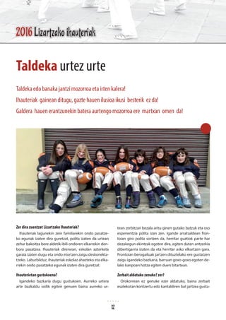 Zer dira zuentzat Lizartzako Ihauteriak?
Ihauteriak lagunekin zein familiarekin ondo pasatze-
ko egunak izaten dira guretzat, polita izaten da urtean
zehar bakoitza bere aldetik ibili ondoren elkarrekin den-
bora pasatzea. Ihauteriak direnean, eskolan azterketa
garaia izaten dugu eta ondo etortzen zaigu deskonekta-
tzeko. Laburbilduz, ihauteriak eskolaz ahazteko eta elka-
rrekin ondo pasatzeko egunak izaten dira guretzat.
Ihauterietan gustokoena?
Igandeko bazkaria dugu gustukoen. Aurreko urtera
arte bazkaldu soilik egiten genuen baina aurreko ur-
tean zerbitzari bezala aritu ginen gutako batzuk eta oso
esperientzia polita izan zen. Igande arratsaldean fron-
toian giro polita sortzen da, herritar guztiok parte har
dezakegun ekintzak egoten dira, egiten duten antzerkia
dibertigarria izaten da eta herritar asko elkartzen gara.
Frontoian berogailuak jartzen dituztelako ere gustatzen
zaigu igandeko bazkaria, barruan goxo-goxo egoten de-
lako kanpoan hotza egiten duen bitartean.
Zerbait aldatuko zenuke? zer?
Orokorrean ez genuke ezer aldatuko, baina zerbait
esatekotan kontzertu edo kantaldiren bat jartzea gusta-
Taldeka urtez urte
Taldeka edo banaka jantzi mozorroa eta irten kalera!
Ihauteriak gainean ditugu, gazte hauen ilusioa ikusi besterik ez da!
Galdera hauen erantzunekin batera aurtengo mozorroa ere martxan omen da!
2016 Lizartzako ihauteriak
12
 