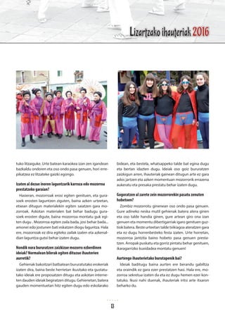 tuko litzaiguke. Urte batean karaokea izan zen igandean
bazkaldu ondoren eta oso ondo pasa genuen, hori erre-
pikatzea ez litzateke gaizki egongo.
Izaten al dezue inoren laguntzarik karroza edo mozorroa
prestatzeko garaian?
Hasieran, mozorroak erosi egiten genituen, eta gura-
soek erosten laguntzen ziguten, baina azken urteetan,
etxean ditugun materialekin egiten saiatzen gara mo-
zorroak. Askotan materialen bat behar badugu gura-
soek erosten digute, baina mozorroa montatu guk egi-
ten dugu . Mozorroa egiten zaila bada, josi behar bada...
amonei edo jostunen bati eskatzen diogu laguntza. Hala
ere, mozorroak ez dira egiteko zailak izaten eta azkenal-
dian laguntza gutxi behar izaten dugu.
Nondik nora bururatzen zaizkizue mozorro ezberdinen
ideiak? Normalean bilerak egiten dituzue ihauterien
aurretik?
Gehienak bakoitzari batbatean bururatutako erokeriak
izaten dira, baina beste herrietan ikusitako eta gustatu-
tako ideiak ere proposatzen ditugu eta askotan interne-
ten dauden ideiak begiratzen ditugu. Gehienetan, batera
gauden momentuetan hitz egiten dugu edo eskolarako
bidean, eta bestela, whatsappeko talde bat egina dugu
eta bertan idazten dugu. Ideiak oso goiz bururatzen
zaizkigun arren, ihauteriak gainean ditugun arte ez gara
ados jartzen eta azken momentuan mozorrorik errazena
aukeratu eta presaka prestatu behar izaten dugu.
Gogoratzen al zarete zein mozorrorekin pasatu zenuten
hobetoen?
Zombiz mozorrotu ginenean oso ondo pasa genuen.
Gure adineko neska mutil gehienak batera atera ginen
eta oso talde handia ginen, gure artean giro ona izan
genuen eta momentu dibertigarriak igaro genituen guz-
tiok batera. Beste urteetan talde txikiagoa ateratzen gara
eta ez dugu horrenbesteko festa izaten. Urte horretan,
mozorroa jantzita baino hobeto pasa genuen presta-
tzen. Arropak puskatu eta gorriz pintatu behar genituen,
ikaragarrizko kuxidadea montatu genuen!
Aurtengo ihauterietako burutapenik bai?
Ideiak baditugu baina aurten ere berandu gabiltza
eta oraindik ez gara ezer prestatzen hasi. Hala ere, mo-
zorroa sekretua izaten da eta ez dugu hemen ezer kon-
tatuko. Ikusi nahi duenak, ihauteriak iritsi arte itxaron
beharko du.
Lizartzako ihauteriak 2016
13
 