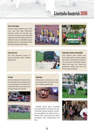 Gure esku dago
Otsolar dantza taldeak parte hartu
zuen Gure esku dago ekimenean.
Lizartzan ospatu zen ehuntze egu-
nean han izan ginen gure oihal zatia
apaintzen,etaDonostiakoAnoetaes-
tadioan burutu zen ekitaldian agurra
dantzatu genuen Gipuzkoako beste
herrietako dantzariekin batera.
San Juan sua
San Juan bezperan suaren in-
guruan dantzatu zuten taldeko
gaztetxoek.
Festak
Herriko festetan ere izaten du le-
kua dantzak eta aurtengoan ezin
zuen gutxiago izan, dantza ema-
naldia eta dantza soka izan ziren
ikusgai Otsolarren eskutik.
Azkaraten dantza emanaldia
Urte askotan zehar eskaini izan
duen, baina azken urteetan galdua
izan duen emanaldi bat berresku-
ratu du aurten Otsolarrek, Azkara-
tekoa hain zuzen ere. Txikien eta
gaztetxoen taldea izan ziren San
Fermin eguna alaitzen.
Gabonak
Olentzeroren etorreran ere ezin
zen dantza falta eta hantxe izan
ziren taldeko gaztetxoak.
Ekitaldi hauez gain, omenaldi
eta ezkontzetan ere hartu du par-
te Otsolar Dantza Taldeak. Aurten-
go omenaldiak, Ina Zeberio hil zu-
teneko XVII. urteurrena eta Maria
Esnaolaren 100. urtebetetzea izan
dira.
Lizartzako ihauteriak 2016
15
 