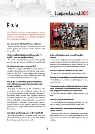 Kirola
Eñaut Balerdik 12 urte ditu eta futbolean jokatzen du. Joan den
azaroanLloretdeMar-enjokatuzentxapelketainternazionalean
lehenengo postua lortu berri du. Egin diezazkiogun galdera ba-
tzukberariburuzgehiagojakiteko…
KaixoEñaut.Nondikdatorkizufutbolerakozaletasuna?
Probatu egin nahi nuen eta Lizartzako taldean hasi nin-
tzen eta gustatu egin zitzaidan. Geroztik futbolean joka-
tzen jarraitzen dut.
Futbolakmodalitateaskoditu(aretofutbola,futbol11,
futbol7,…),zukzeinpraktikatzendituzu?
Nikfutbol11etaaretofutboleanjokatzendut.Futbol11-
an aurten hasi naiz baina areto futbolean 9 urtetatik nabil.
Zeintaldetanjokatzenduzuetanongoakdira?
Futbol 11n jokatzen dudan taldearen izena Danena-A-
marozBda,Zizurkilekoa,etaaretofutbolean taldeaskotan
jokatu izan dut. 9-10-11 urterekin Lizartzako taldean eta
12rekin Ikaztegietakoan. Aurten Gael taldean nabil, talde
hau herri txiki askotako jendeaz osatuta dago.
LloretdeMar-ennazioartekotxapelketairabaziduzuela
entzundut.Kontaiguzutxapelketanolajoanzaizueneta
pasatakoesperientzia
Txapelketa hau Azaroaren 15-etik 19ra bitartean joka-
tu zen. Zortzi talde ginen: Katalunia, Lloret de Mar-eko
bi, Errusia, Australiako bi, Israel, Gambia eta gu. Bi futbol
modalitatera jokatu genuen: areto futbola (6. geratu gi-
nen) eta mikrofutsal (1. eta 2. geratu ginen). Jokalariak
2003-koak edo 2002-koak ziren, baina gure taldean denak
2003-koak ginen. Partidu asko jokatu genituen eta dene-
tatik egin genuen, irabazi, galdu eta berdindu. Oso ondo
pasa genuen eta errepikatzeko moduko esperientzia bat
dela uste dut.
Aretofutbolaezagutzendugubainazerda“mikrofutsal”?
Mikrofutsal beste futbol modalitate bat da, baina dena
txikiagoan (porteriak, zelaia...). Arauak ere asko aldatzen
dira, ez du areto futbolarekin zer ikusirik.
Zenbatmutil/neskajoanzaretehemendiktxapelketa
jokatzera?
Hamar mutil joan gara jokalari bezala; Igeldoko bat, Ale-
giko bat, Abaltzisketako bat, Altzoko bi, Ikaztegietako bat,
Baliarraingo bat, Leaburuko bat, Belauntzako bat eta ni.
Hoietaz gain bi guraso eta entrenatzailea ere joan dira.
Nazioartekotxapelketahauekaskotanizatenaldira?
Ez nago seguru, baina uste dut urtero ospatzen dela
Normaleanzetxapelketajokatzendituzuehemenurteanzehar?
Areto futbolean, herri txikietako taldeak jokatzen dugu
elkarren kontra.
Pentsatzendutgaztetxoguztieibezelafutbolariprofesional
izateakilusioaegingolizukela.Bainaaukerahoriiritsikoez
balitz,zergustatukolitzaizukeizateaetorkizunean?
Gorputz Hezkuntzako irakaslea izatea gustatuko litzai-
dake.
Kuriositatez,Reala,AthleticedoEibar?
Ni berez Real Madrilen jarraitzalea naiz, baina hiru hoie-
tako bat aukeratu behar banu, Athletic esango nuke.
Etabukatzeko,futbolzalebatieginbeharrekogaldera:
CristianoedoMessi?
Nire ustez biak izugarrizko futbolariak dira, baina bat au-
keratu beharko banu, nahiz eta Real Madrilen jarraitzailea
izan, Messi aukeratuko nuke. Ronaldoren gainetik dagoela
uste dut.
Lizartzako ihauteriak 2016
19
 