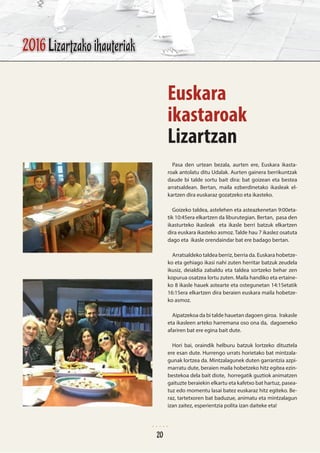Pasa den urtean bezala, aurten ere, Euskara ikasta-
roak antolatu ditu Udalak. Aurten gainera berrikuntzak
daude bi talde sortu bait dira: bat goizean eta bestea
arratsaldean. Bertan, maila ezberdinetako ikasleak el-
kartzen dira euskaraz gozatzeko eta ikasteko.
Goizeko taldea, astelehen eta asteazkenetan 9:00eta-
tik 10:45era elkartzen da liburutegian. Bertan, pasa den
ikasturteko ikasleak eta ikasle berri batzuk elkartzen
dira euskara ikasteko asmoz. Talde hau 7 ikaslez osatuta
dago eta ikasle orendaindar bat ere badago bertan.
Arratsaldeko taldea berriz, berria da. Euskara hobetze-
ko eta gehiago ikasi nahi zuten herritar batzuk zeudela
ikusiz, deialdia zabaldu eta taldea sortzeko behar zen
kopurua osatzea lortu zuten. Maila handiko eta ertaine-
ko 8 ikasle hauek astearte eta ostegunetan 14:15etatik
16:15era elkartzen dira beraien euskara maila hobetze-
ko asmoz.
Aipatzekoa da bi talde hauetan dagoen giroa. Irakasle
eta ikasleen arteko harremana oso ona da, dagoeneko
afariren bat ere egina bait dute.
Hori bai, oraindik helburu batzuk lortzeko dituztela
ere esan dute. Hurrengo urrats horietako bat mintzala-
gunak lortzea da. Mintzalagunek duten garrantzia azpi-
marratu dute, beraien maila hobetzeko hitz egitea ezin-
bestekoa dela bait diote, horregatik guztiok animatzen
gaituzte beraiekin elkartu eta kafetxo bat hartuz, pasea-
tuz edo momentu lasai batez euskaraz hitz egiteko. Be-
raz, tartetxoren bat baduzue, animatu eta mintzalagun
izan zaitez, esperientzia polita izan daiteke eta!
Euskara
ikastaroak
Lizartzan
2016 Lizartzako ihauteriak
20
 