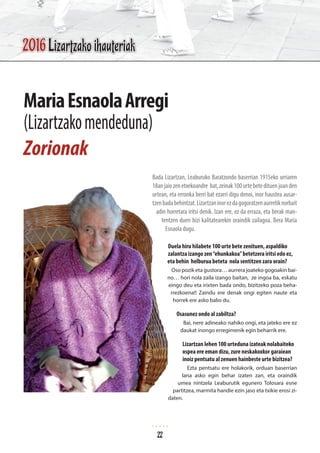 Bada Lizartzan, Leaburuko Baratzondo baserrian 1915eko urriaren
18anjaiozenetxekoandre bat,zeinak100urtebetedituenjoanden
urtean, eta erronka berri bat ezarri digu denoi, inor haustea ausar-
tzenbadabehintzat.Lizartzaninorezdagogoratzenaurretiknorbait
adin horretara iritsi denik. Izan ere, ez da erraza, eta berak man-
tentzen duen bizi kalitatearekin oraindik zailagoa. Bera Maria
Esnaola dugu.
Duela hiru hilabete 100 urte bete zenituen, aspaldiko
zalantza izango zen“ehunkakoa”betetzera iritsi edo ez,
eta behin helburua beteta nola sentitzen zara orain?
Oso pozik eta gustora… aurrera joateko gogoakin bai-
no… hori nola zaila izango baitan, ze ingoa ba, eskatu
eingo deu eta irixten bada ondo, bizitzeko poza beha-
rrezkoena!! Zaindu ere denak ongi egiten naute eta
horrek ere asko balio du.
Osasunez ondo al zabiltza?
Bai, nere adineako nahiko ongi, eta jateko ere ez
daukat inongo erregimenik egin beharrik ere.
Lizartzan lehen 100 urteduna izateak nolabaiteko
ospea ere eman dizu, zure neskakoxkor garaiean
inoiz pentsatu al zenuen hainbeste urte bizitzea?
Ezta pentsatu ere holakorik, orduan baserrian
lana asko egin behar izaten zan, eta oraindik
umea nintzela Leaburutik egunero Tolosara esne
partitzea, marmita handie ezin jaso eta txikie erosi zi-
daten.
MariaEsnaolaArregi
(Lizartzakomendeduna)
Zorionak
22
2016 Lizartzako ihauteriak
 