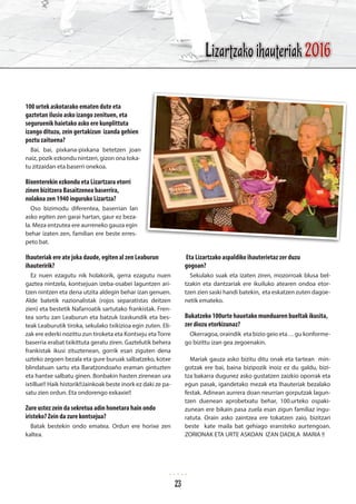 100 urtek askotarako ematen dute eta
gaztetan ilusio asko izango zenituen, eta
seguruenik haietako asko ere kunplittuta
izango dituzu, zein gertakizun izanda gehien
poztu zaituena?
Bai, bai, pixkana-pixkana betetzen joan
naiz, pozik ezkondu nintzen, gizon ona toka-
tu zitzaidan eta baserri onekoa.
Bixenterekin ezkondu eta Lizartzara etorri
zinen bizitzera Basaitzenea baserrira,
nolakoa zen 1940 inguruko Lizartza?
Oso bizimodu diferentea, baserrian lan
asko egiten zen garai hartan, gaur ez beza-
la. Meza entzutea ere aurreneko gauza egin
behar izaten zen, familian ere beste erres-
peto bat.
Ihauteriak ere ate joka daude, egiten al zen Leaburun
ihauteririk?
Ez nuen ezagutu nik holakorik, gerra ezagutu nuen
gaztea nintzela, kontsejuan izeba-osabei laguntzen ari-
tzen nintzen eta dena utzita aldegin behar izan genuen.
Alde batetik nazionalistak (rojos separatistas deitzen
zien) eta bestetik Nafarroatik sartutako frankistak. Fren-
tea sortu zan Leaburun eta batzuk Izaskundik eta bes-
teak Leaburutik tiroka, sekulako txikizioa egin zuten. Eli-
zak ere ederki nozittu zun tiroketa eta Kontseju eta Torre
baserria erabat txikittuta geratu ziren. Gaztelutik behera
frankistak ikusi zituztenean, gorrik esan ziguten dena
uzteko zegoen bezala eta gure buruak salbatzeko, kotxe
blindatuan sartu eta Baratzondoaño eraman gintuzten
eta hantxe salbatu ginen. Bonbakin hasten zirenean ura
ixtillue!! Haik historik!!Jainkoak beste inork ez daki ze pa-
satu zien ordun. Eta ondorengo exkaxie!!
Zure ustez zein da sekretua adin honetara hain ondo
iristeko? Zein da zure kontsejua?
Batak bestekin ondo ematea. Ordun ere horixe zen
kaltea.
Eta Lizartzako aspaldiko ihauterietaz zer duzu
gogoan?
Sekulako suak eta izaten ziren, mozorroak blusa bel-
tzakin eta dantzariak ere ikuiluko atearen ondoa etor-
tzen zien saski handi batekin, eta eskatzen zuten dagoe-
netik emateko.
Bukatzeko 100urte hauetako munduaren bueltak ikusita,
zer diozu etorkizunaz?
Okerragoa, oraindik eta bizio geio eta… gu konforme-
go bizittu izan gea zegoenakin.
Mariak gauza asko bizitu ditu onak eta tartean min-
gotzak ere bai, baina bizipozik inoiz ez du galdu, bizi-
tza bakarra dugunez asko gustatzen zaizkio oporrak eta
egun pasak, igandetako mezak eta Ihauteriak bezalako
festak. Adinean aurrera doan neurrian gorputzak lagun-
tzen duenean aprobetxatu behar, 100.urteko ospaki-
zunean ere bikain pasa zuela esan zigun familiaz ingu-
ratuta. Orain asko zaintzea ere tokatzen zaio, bizitzari
beste kate maila bat gehiago eransteko aurtengoan.
ZORIONAK ETA URTE ASKOAN IZAN DADILA MARIA !!
Lizartzako ihauteriak 2016
23
 